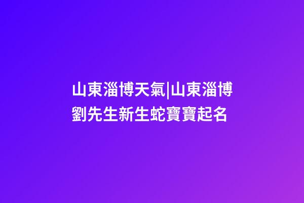 山東淄博天氣|山東淄博劉先生新生蛇寶寶起名-第1張-公司起名-玄機派